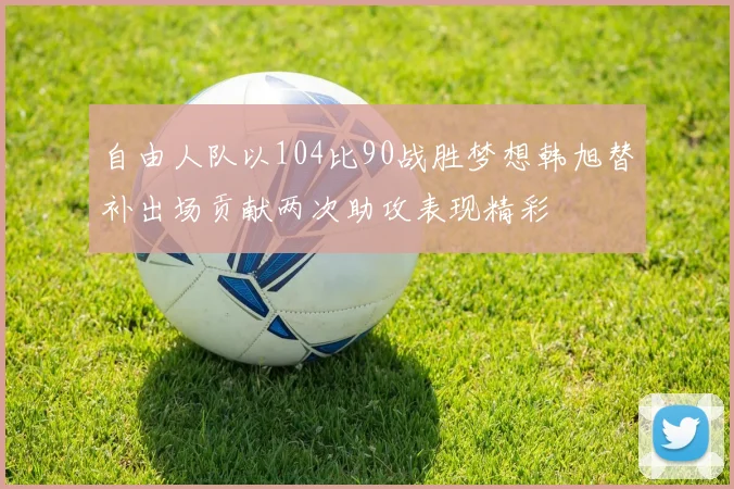 自由人队以104比90战胜梦想韩旭替补出场贡献两次助攻表现精彩