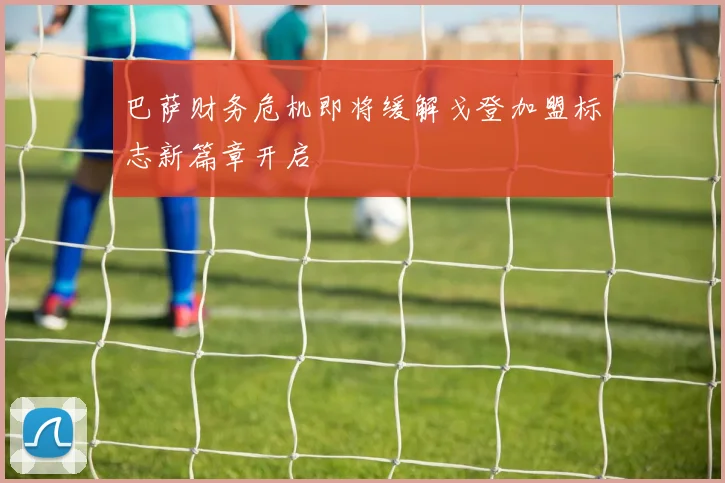 巴萨财务危机即将缓解戈登加盟标志新篇章开启