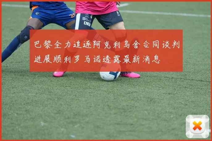 巴黎全力追逐阿克利乌舍合同谈判进展顺利罗马诺透露最新消息