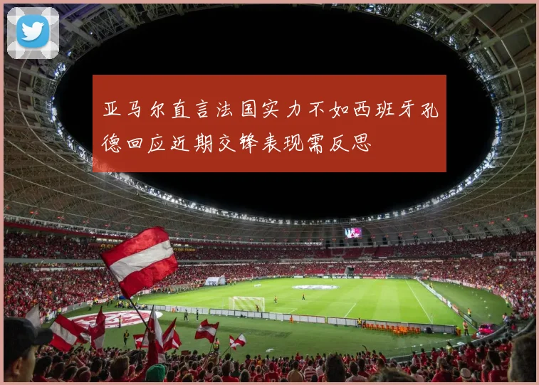 亚马尔直言法国实力不如西班牙孔德回应近期交锋表现需反思