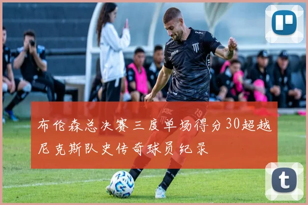 布伦森总决赛三度单场得分30超越尼克斯队史传奇球员纪录