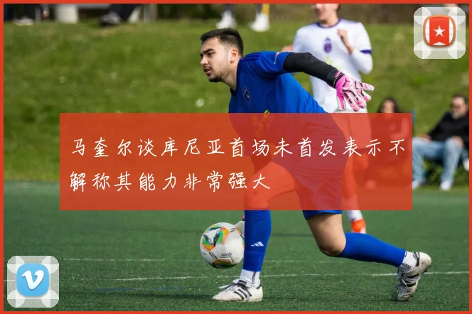 马奎尔谈库尼亚首场未首发表示不解称其能力非常强大
