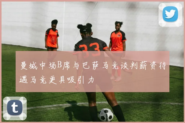 曼城中场B席与巴萨马竞谈判薪资待遇马竞更具吸引力