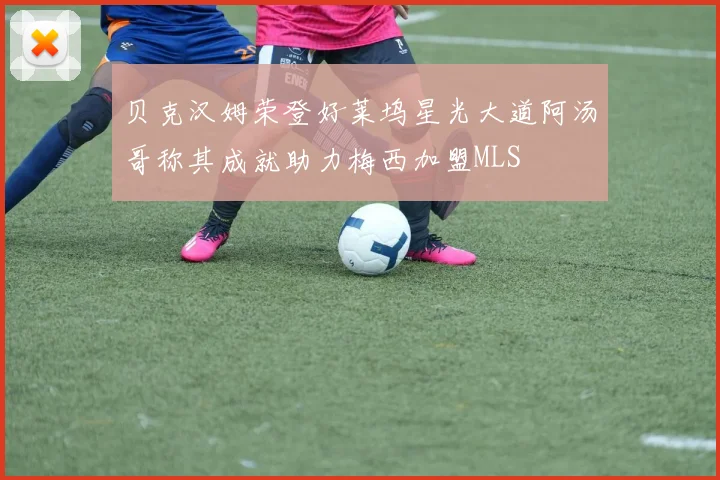 贝克汉姆荣登好莱坞星光大道阿汤哥称其成就助力梅西加盟MLS