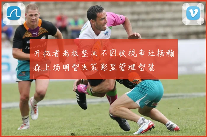 开拓者老板坚决不因收视率让杨瀚森上场明智决策彰显管理智慧