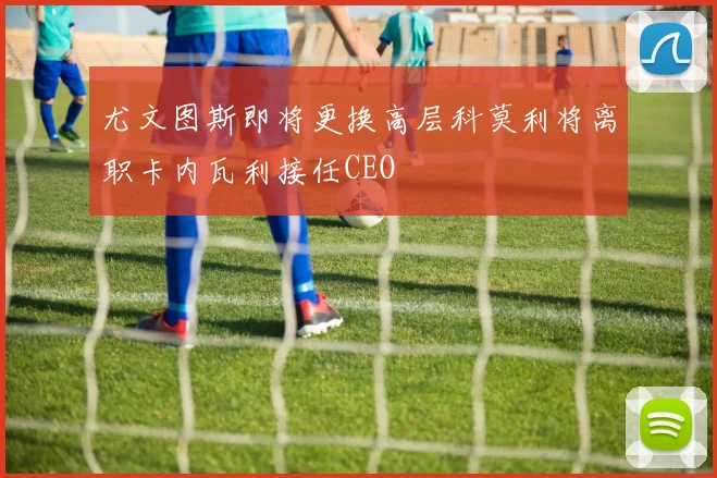 尤文图斯即将更换高层科莫利将离职卡内瓦利接任CEO