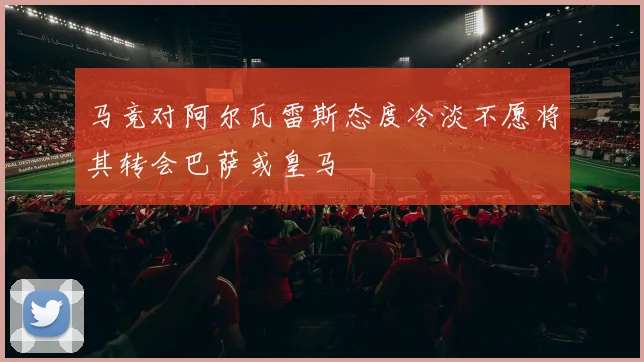 马竞对阿尔瓦雷斯态度冷淡不愿将其转会巴萨或皇马