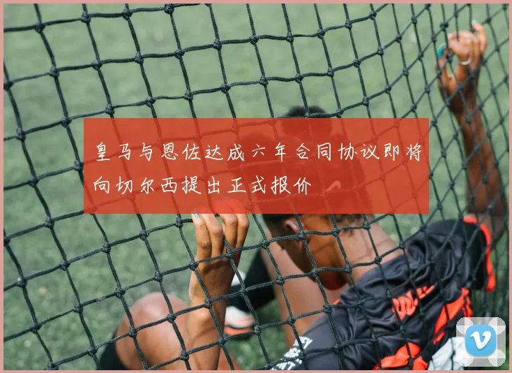 皇马与恩佐达成六年合同协议即将向切尔西提出正式报价