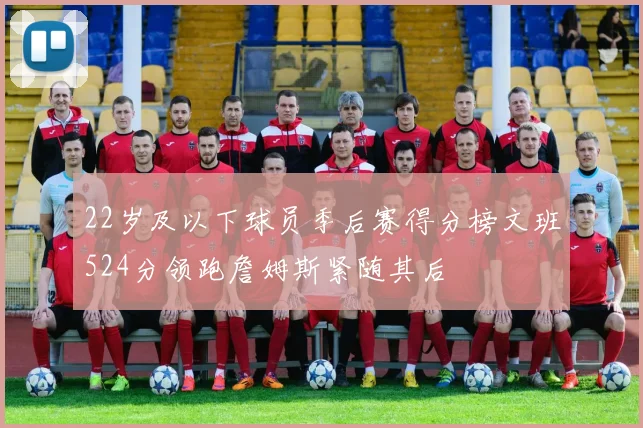 22岁及以下球员季后赛得分榜文班524分领跑詹姆斯紧随其后