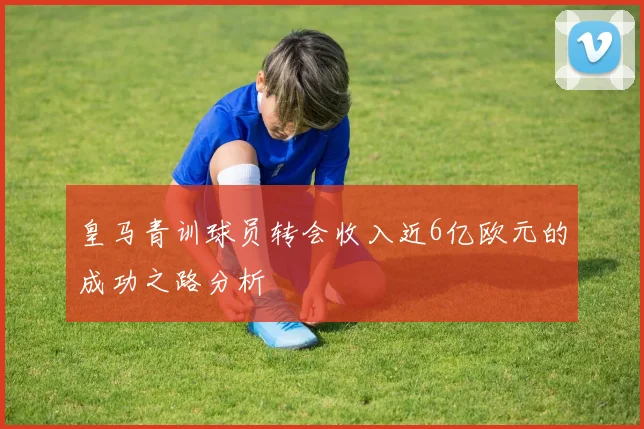 皇马青训球员转会收入近6亿欧元的成功之路分析