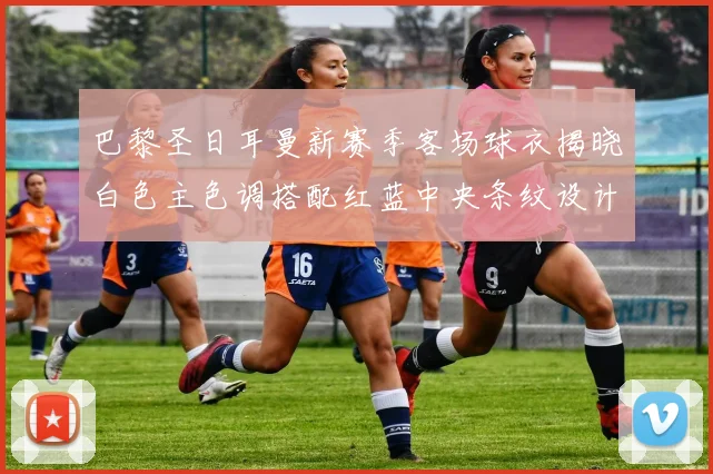 巴黎圣日耳曼新赛季客场球衣揭晓白色主色调搭配红蓝中央条纹设计