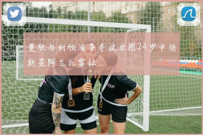 曼联与利物浦争夺波尔图24岁中场新星阿兰瓦雷拉