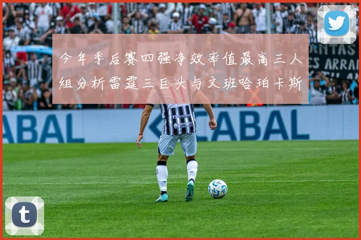 今年季后赛四强净效率值最高三人组分析雷霆三巨头与文班哈珀卡斯尔的表现对比