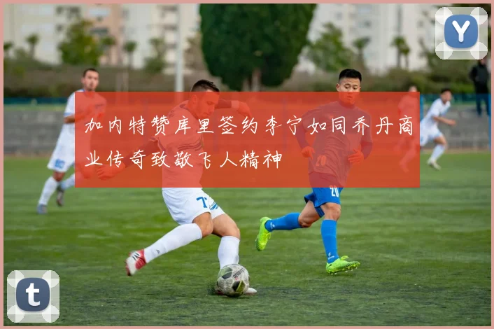 加内特赞库里签约李宁如同乔丹商业传奇致敬飞人精神